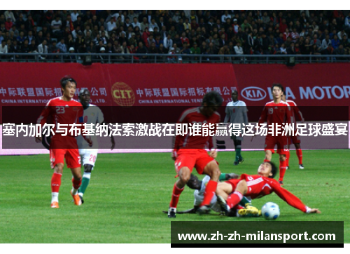 塞内加尔与布基纳法索激战在即谁能赢得这场非洲足球盛宴